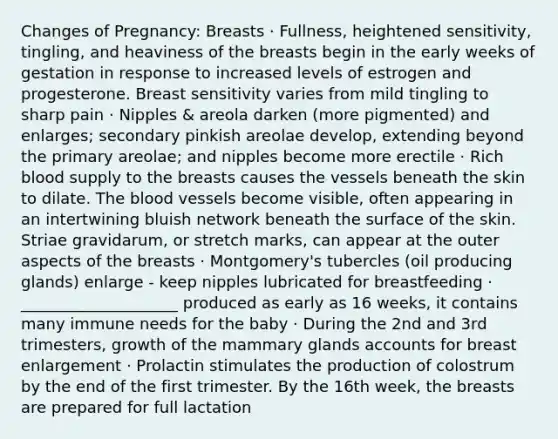 Changes of Pregnancy: Breasts · Fullness, heightened sensitivity, tingling, and heaviness of the breasts begin in the early weeks of gestation in response to increased levels of estrogen and progesterone. Breast sensitivity varies from mild tingling to sharp pain · Nipples & areola darken (more pigmented) and enlarges; secondary pinkish areolae develop, extending beyond the primary areolae; and nipples become more erectile · Rich blood supply to the breasts causes the vessels beneath the skin to dilate. The blood vessels become visible, often appearing in an intertwining bluish network beneath the surface of the skin. Striae gravidarum, or stretch marks, can appear at the outer aspects of the breasts · Montgomery's tubercles (oil producing glands) enlarge - keep nipples lubricated for breastfeeding · ____________________ produced as early as 16 weeks, it contains many immune needs for the baby · During the 2nd and 3rd trimesters, growth of the mammary glands accounts for breast enlargement · Prolactin stimulates the production of colostrum by the end of the first trimester. By the 16th week, the breasts are prepared for full lactation