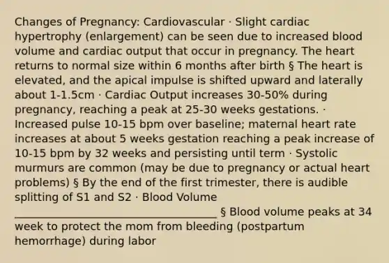 Changes of Pregnancy: Cardiovascular · Slight cardiac hypertrophy (enlargement) can be seen due to increased blood volume and cardiac output that occur in pregnancy. The heart returns to normal size within 6 months after birth § The heart is elevated, and the apical impulse is shifted upward and laterally about 1-1.5cm · Cardiac Output increases 30-50% during pregnancy, reaching a peak at 25-30 weeks gestations. · Increased pulse 10-15 bpm over baseline; maternal heart rate increases at about 5 weeks gestation reaching a peak increase of 10-15 bpm by 32 weeks and persisting until term · Systolic murmurs are common (may be due to pregnancy or actual heart problems) § By the end of the first trimester, there is audible splitting of S1 and S2 · Blood Volume _____________________________________ § Blood volume peaks at 34 week to protect the mom from bleeding (postpartum hemorrhage) during labor