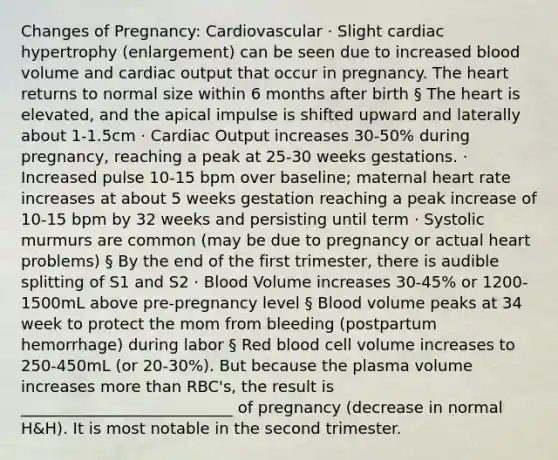 Changes of Pregnancy: Cardiovascular · Slight cardiac hypertrophy (enlargement) can be seen due to increased blood volume and cardiac output that occur in pregnancy. The heart returns to normal size within 6 months after birth § The heart is elevated, and the apical impulse is shifted upward and laterally about 1-1.5cm · Cardiac Output increases 30-50% during pregnancy, reaching a peak at 25-30 weeks gestations. · Increased pulse 10-15 bpm over baseline; maternal heart rate increases at about 5 weeks gestation reaching a peak increase of 10-15 bpm by 32 weeks and persisting until term · Systolic murmurs are common (may be due to pregnancy or actual heart problems) § By the end of the first trimester, there is audible splitting of S1 and S2 · Blood Volume increases 30-45% or 1200-1500mL above pre-pregnancy level § Blood volume peaks at 34 week to protect the mom from bleeding (postpartum hemorrhage) during labor § Red blood cell volume increases to 250-450mL (or 20-30%). But because the plasma volume increases more than RBC's, the result is ___________________________ of pregnancy (decrease in normal H&H). It is most notable in the second trimester.