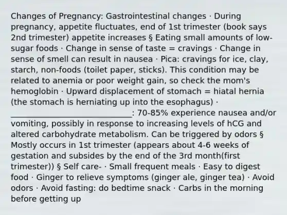 Changes of Pregnancy: Gastrointestinal changes · During pregnancy, appetite fluctuates, end of 1st trimester (book says 2nd trimester) appetite increases § Eating small amounts of low-sugar foods · Change in sense of taste = cravings · Change in sense of smell can result in nausea · Pica: cravings for ice, clay, starch, non-foods (toilet paper, sticks). This condition may be related to anemia or poor weight gain, so check the mom's hemoglobin · Upward displacement of stomach = hiatal hernia (the stomach is herniating up into the esophagus) · ______________________________: 70-85% experience nausea and/or vomiting, possibly in response to increasing levels of hCG and altered carbohydrate metabolism. Can be triggered by odors § Mostly occurs in 1st trimester (appears about 4-6 weeks of gestation and subsides by the end of the 3rd month(first trimester)) § Self care- · Small frequent meals · Easy to digest food · Ginger to relieve symptoms (ginger ale, ginger tea) · Avoid odors · Avoid fasting: do bedtime snack · Carbs in the morning before getting up