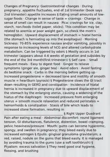 Changes of Pregnancy: Gastrointestinal changes · During pregnancy, appetite fluctuates, end of 1st trimester (book says 2nd trimester) appetite increases § Eating small amounts of low-sugar foods · Change in sense of taste = cravings · Change in sense of smell can result in nausea · Pica: cravings for ice, clay, starch, non-foods (toilet paper, sticks). This condition may be related to anemia or poor weight gain, so check the mom's hemoglobin · Upward displacement of stomach = hiatal hernia (the stomach is herniating up into the esophagus) · Morning Sickness: 70-85% experience nausea and/or vomiting, possibly in response to increasing levels of hCG and altered carbohydrate metabolism. Can be triggered by odors § Mostly occurs in 1st trimester (appears about 4-6 weeks of gestation and subsides by the end of the 3rd month(first trimester)) § Self care- · Small frequent meals · Easy to digest food · Ginger to relieve symptoms (ginger ale, ginger tea) · Avoid odors · Avoid fasting: do bedtime snack · Carbs in the morning before getting up · Increased progesterone = decreased tone and motility of smooth muscle = heartburn (pyrosis) § Progesterone slows the GI tract down resulting in GERD and constipation · Incidence of hiatal hernia is increased in pregnancy due to upward displacement of the stomach by the enlarging uterus, causing a widening of the hiatus of the diaphragm · Increased pressure from enlarging uterus + smooth muscle relaxation and reduced peristalsis = hemorrhoids & constipation · Stasis of bile which leads to increased stone formation, resulting in ______________________________________ § Right Upper Quadrant Pain after eating a meal · Abdominal discomfort: round ligament tension, GI disturbances, flatulence, distention, bowel cramping, pelvic heaviness/pressure · Mouth: gums can become hyperemic, spongy, and swollen in pregnancy; they bleed easily due to increased estrogen § Epulis: gingival granuloma gravidarum; a red, raised, nodule on the gums that bleed easily. It is managed by avoiding trauma to the gums (use a soft toothbrush) § Ptyalism: excess salivation § They need good oral hygiene, flossing, and brushing