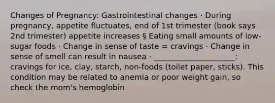 Changes of Pregnancy: Gastrointestinal changes · During pregnancy, appetite fluctuates, end of 1st trimester (book says 2nd trimester) appetite increases § Eating small amounts of low-sugar foods · Change in sense of taste = cravings · Change in sense of smell can result in nausea · _____________________: cravings for ice, clay, starch, non-foods (toilet paper, sticks). This condition may be related to anemia or poor weight gain, so check the mom's hemoglobin