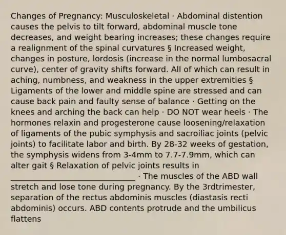 Changes of Pregnancy: Musculoskeletal · Abdominal distention causes the pelvis to tilt forward, abdominal muscle tone decreases, and weight bearing increases; these changes require a realignment of the spinal curvatures § Increased weight, changes in posture, lordosis (increase in the normal lumbosacral curve), center of gravity shifts forward. All of which can result in aching, numbness, and weakness in the upper extremities § Ligaments of the lower and middle spine are stressed and can cause back pain and faulty sense of balance · Getting on the knees and arching the back can help · DO NOT wear heels · The hormones relaxin and progesterone cause loosening/relaxation of ligaments of the pubic symphysis and sacroiliac joints (pelvic joints) to facilitate labor and birth. By 28-32 weeks of gestation, the symphysis widens from 3-4mm to 7.7-7.9mm, which can alter gait § Relaxation of pelvic joints results in _______________________________ · The muscles of the ABD wall stretch and lose tone during pregnancy. By the 3rdtrimester, separation of the rectus abdominis muscles (diastasis recti abdominis) occurs. ABD contents protrude and the umbilicus flattens