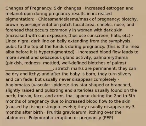 Changes of Pregnancy: Skin changes · Increased estrogen and melanotropin during pregnancy results in increased pigmentation: · Chloasma/Melasma/mask of pregnancy: blotchy, brown hyperpigmentation patch facial area, cheeks, nose, and forehead that occurs commonly in women with dark skin (increased with sun exposure, thus use sunscreen, hats, etc) · Linea nigra: dark line on belly extending from the symphysis pubic to the top of the fundus during pregnancy. (this is the linea alba before it is hyperpigmented) · Increased blood flow leads to more sweat and sebaceous gland activity, palmarerythema (pinkish, redness, mottled, well-defined blotches of palms) · _______________________: stretch marks are permanent; they can be dry and itchy; and after the baby is born, they turn silvery and can fade, but usually never disappear completely · Angiomatas (vascular spiders): tiny star shaped or branched, slightly raised and pulsating end-arterioles usually found on the neck, thorax, face, and arms that appear during the 2nd to 5th months of pregnancy due to increased blood flow to the skin (caused by rising estrogen levels); they usually disappear by 3 months after birth · Pruritis gravidarum: itching over the abdomen · Polymorphic eruption or pregnancy (PEP)