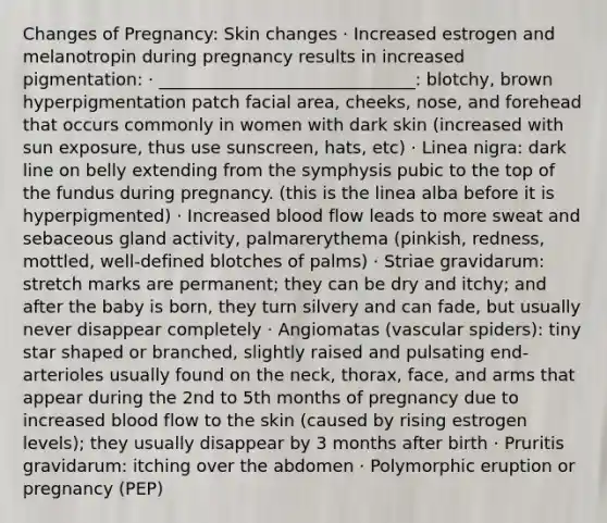 Changes of Pregnancy: Skin changes · Increased estrogen and melanotropin during pregnancy results in increased pigmentation: · ______________________________: blotchy, brown hyperpigmentation patch facial area, cheeks, nose, and forehead that occurs commonly in women with dark skin (increased with sun exposure, thus use sunscreen, hats, etc) · Linea nigra: dark line on belly extending from the symphysis pubic to the top of the fundus during pregnancy. (this is the linea alba before it is hyperpigmented) · Increased blood flow leads to more sweat and sebaceous gland activity, palmarerythema (pinkish, redness, mottled, well-defined blotches of palms) · Striae gravidarum: stretch marks are permanent; they can be dry and itchy; and after the baby is born, they turn silvery and can fade, but usually never disappear completely · Angiomatas (vascular spiders): tiny star shaped or branched, slightly raised and pulsating end-arterioles usually found on the neck, thorax, face, and arms that appear during the 2nd to 5th months of pregnancy due to increased blood flow to the skin (caused by rising estrogen levels); they usually disappear by 3 months after birth · Pruritis gravidarum: itching over the abdomen · Polymorphic eruption or pregnancy (PEP)