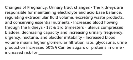 Changes of Pregnancy: Urinary tract changes · The kidneys are responsible for maintaining electrolyte and acid-base balance, regulating extracellular fluid volume, excreting waste products, and conserving essential nutrients · Increased blood flowing through the kidneys · 1st & 3rd trimesters - uterus compresses bladder, decreasing capacity and increasing urinary frequency, urgency, nocturia, and bladder irritability · Increased blood volume means higher glomerular filtration rate, glycosuria, urine production increased 50% § Can be sugars or proteins in urine · increased risk for __________________________________