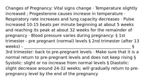 Changes of Pregnancy: Vital signs change · Temperature slightly increased ; Progesterone causes increase in temperature · Respiratory rate increases and lung capacity decreases · Pulse increased 10-15 beats per minute beginning at about 5 weeks and reaching its peak at about 32 weeks for the remainder of pregnancy · Blood pressure varies during pregnancy: § 1st trimester - pre pregnant (normal) levels § 2nd trimester (after 13 weeks) - ____________________________________________________ § 3rd trimester: back to pre-pregnant levels · Make sure that it is a normal return to pre-pregnant levels and does not keep rising § Systolic: slight or no increase from normal levels § Diastolic: slight decrease around 24-32 weeks; will gradually return to pre-pregnancy level by the end of the pregnancy