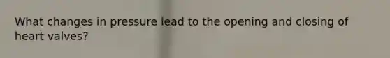 What changes in pressure lead to the opening and closing of heart valves?