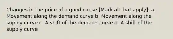 Changes in the price of a good cause [Mark all that apply]: a. Movement along the demand curve b. Movement along the supply curve c. A shift of the demand curve d. A shift of the supply curve