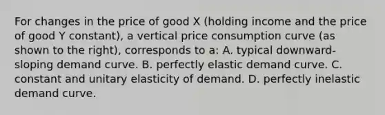 For changes in the price of good X​ (holding income and the price of good Y​ constant), a vertical price consumption curve​ (as shown to the​ right), corresponds to​ a: A. typical​ downward-sloping demand curve. B. perfectly elastic demand curve. C. constant and unitary elasticity of demand. D. perfectly inelastic demand curve.