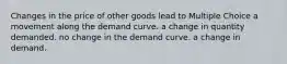 Changes in the price of other goods lead to Multiple Choice a movement along the demand curve. a change in quantity demanded. no change in the demand curve. a change in demand.