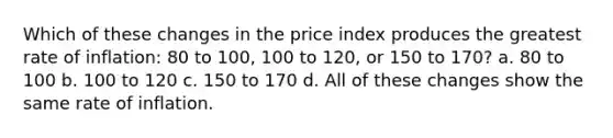 Which of these changes in the price index produces the greatest rate of inflation: 80 to 100, 100 to 120, or 150 to 170? a. 80 to 100 b. 100 to 120 c. 150 to 170 d. All of these changes show the same rate of inflation.