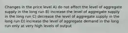 Changes in the price level A) do not affect the level of aggregate supply in the long run B) increase the level of aggregate supply in the long run C) decrease the level of aggregate supply in the long run D) increase the level of aggregate demand in the long run only at very high levels of output