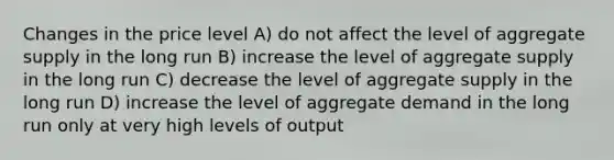 Changes in the price level A) do not affect the level of aggregate supply in the long run B) increase the level of aggregate supply in the long run C) decrease the level of aggregate supply in the long run D) increase the level of aggregate demand in the long run only at very high levels of output