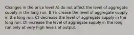 Changes in the price level A) do not affect the level of aggregate supply in the long run. B ) increase the level of aggregate supply in the long run. C) decrease the level of aggregate supply in the long run. D) increase the level of aggregate supply in the long run only at very high levels of output.