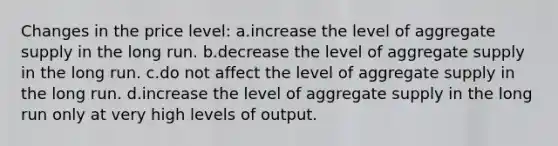 Changes in the price level: a.increase the level of aggregate supply in the long run. b.decrease the level of aggregate supply in the long run. c.do not affect the level of aggregate supply in the long run. d.increase the level of aggregate supply in the long run only at very high levels of output.