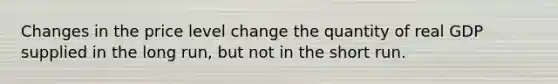 Changes in the price level change the quantity of real GDP supplied in the long run, but not in the short run.