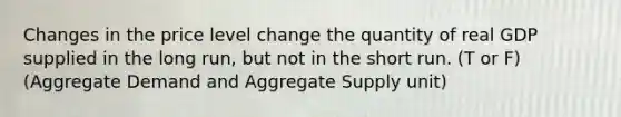 Changes in the price level change the quantity of real GDP supplied in the long run, but not in the short run. (T or F) (Aggregate Demand and Aggregate Supply unit)