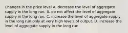 Changes in the price level A. decrease the level of aggregate supply in the long run. B. do not affect the level of aggregate supply in the long run. C. increase the level of aggregate supply in the long run only at very high levels of output. D. increase the level of aggregate supply in the long run.