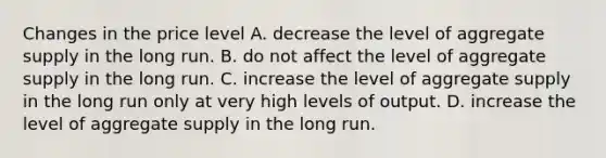 Changes in the price level A. decrease the level of aggregate supply in the long run. B. do not affect the level of aggregate supply in the long run. C. increase the level of aggregate supply in the long run only at very high levels of output. D. increase the level of aggregate supply in the long run.