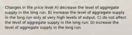 Changes in the price level A) decrease the level of aggregate supply in the long run. B) increase the level of aggregate supply in the long run only at very high levels of output. C) do not affect the level of aggregate supply in the long run. D) increase the level of aggregate supply in the long run.