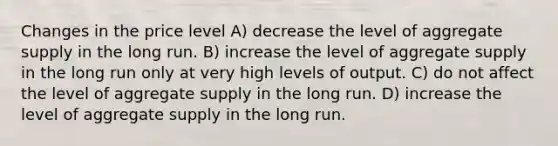 Changes in the price level A) decrease the level of aggregate supply in the long run. B) increase the level of aggregate supply in the long run only at very high levels of output. C) do not affect the level of aggregate supply in the long run. D) increase the level of aggregate supply in the long run.