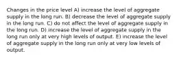 Changes in the price level A) increase the level of aggregate supply in the long run. B) decrease the level of aggregate supply in the long run. C) do not affect the level of aggregate supply in the long run. D) increase the level of aggregate supply in the long run only at very high levels of output. E) increase the level of aggregate supply in the long run only at very low levels of output.