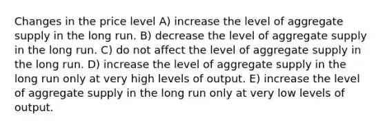 Changes in the price level A) increase the level of aggregate supply in the long run. B) decrease the level of aggregate supply in the long run. C) do not affect the level of aggregate supply in the long run. D) increase the level of aggregate supply in the long run only at very high levels of output. E) increase the level of aggregate supply in the long run only at very low levels of output.