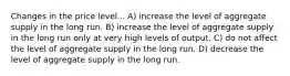 Changes in the price level... A) increase the level of aggregate supply in the long run. B) increase the level of aggregate supply in the long run only at very high levels of output. C) do not affect the level of aggregate supply in the long run. D) decrease the level of aggregate supply in the long run.