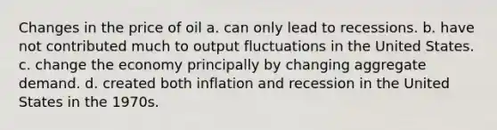 Changes in the price of oil a. can only lead to recessions. b. have not contributed much to output fluctuations in the United States. c. change the economy principally by changing aggregate demand. d. created both inflation and recession in the United States in the 1970s.