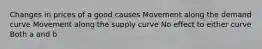 Changes in prices of a good causes Movement along the demand curve Movement along the supply curve No effect to either curve Both a and b