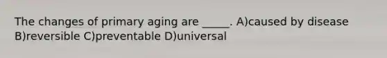 The changes of primary aging are _____. A)caused by disease B)reversible C)preventable D)universal