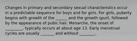 Changes in primary and secondary sexual characteristics occur in a predictable sequence for boys and for girls. For girls, puberty begins with growth of the ______ and the growth spurt, followed by the appearance of pubic hair. Menarche, the onset of _________, typically occurs at about age 13. Early menstrual cycles are usually _______ and without ________.