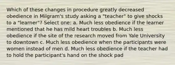 Which of these changes in procedure greatly decreased obedience in Milgram's study asking a "teacher" to give shocks to a "learner"? Select one: a. Much less obedience if the learner mentioned that he has mild heart troubles b. Much less obedience if the site of the research moved from Yale University to downtown c. Much less obedience when the participants were women instead of men d. Much less obedience if the teacher had to hold the participant's hand on the shock pad