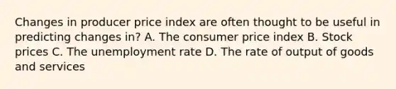 Changes in producer price index are often thought to be useful in predicting changes in? A. The consumer price index B. Stock prices C. The unemployment rate D. The rate of output of goods and services