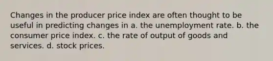 Changes in the producer price index are often thought to be useful in predicting changes in a. the unemployment rate. b. the consumer price index. c. the rate of output of goods and services. d. stock prices.