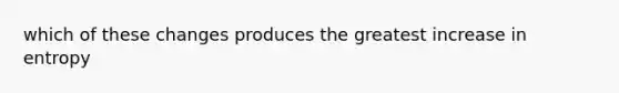 which of these changes produces the greatest increase in entropy