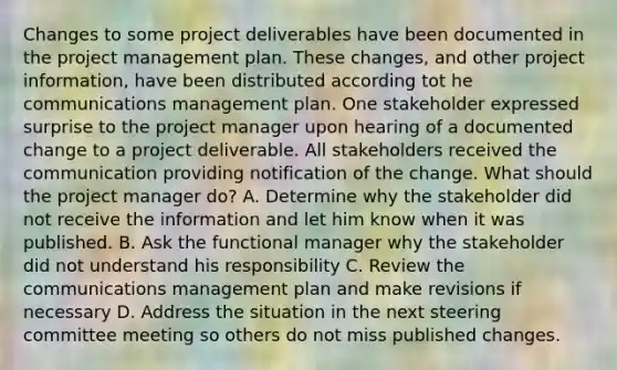 Changes to some project deliverables have been documented in the project management plan. These changes, and other project information, have been distributed according tot he communications management plan. One stakeholder expressed surprise to the project manager upon hearing of a documented change to a project deliverable. All stakeholders received the communication providing notification of the change. What should the project manager do? A. Determine why the stakeholder did not receive the information and let him know when it was published. B. Ask the functional manager why the stakeholder did not understand his responsibility C. Review the communications management plan and make revisions if necessary D. Address the situation in the next steering committee meeting so others do not miss published changes.