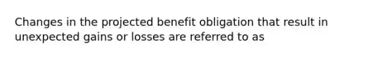 Changes in the projected benefit obligation that result in unexpected gains or losses are referred to as