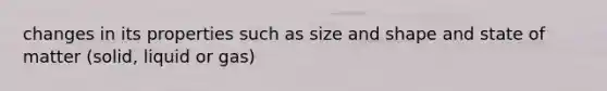 changes in its properties such as size and shape and state of matter (solid, liquid or gas)