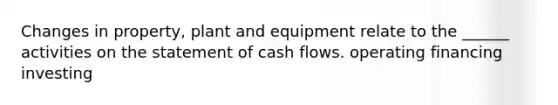 Changes in property, plant and equipment relate to the ______ activities on the statement of cash flows. operating financing investing