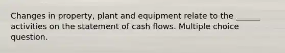 Changes in property, plant and equipment relate to the ______ activities on the statement of cash flows. Multiple choice question.