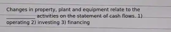 Changes in property, plant and equipment relate to the ____________ activities on the statement of cash flows. 1) operating 2) investing 3) financing