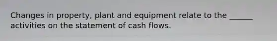 Changes in property, plant and equipment relate to the ______ activities on the statement of cash flows.