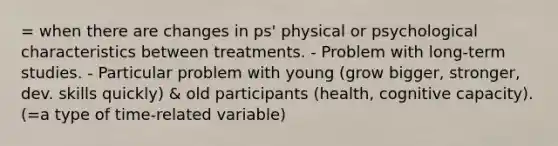 = when there are changes in ps' physical or psychological characteristics between treatments. - Problem with long-term studies. - Particular problem with young (grow bigger, stronger, dev. skills quickly) & old participants (health, cognitive capacity). (=a type of time-related variable)