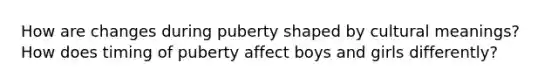 How are changes during puberty shaped by cultural meanings? How does timing of puberty affect boys and girls differently?