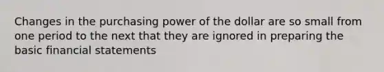 Changes in the purchasing power of the dollar are so small from one period to the next that they are ignored in preparing the basic financial statements