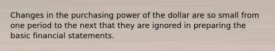 Changes in the purchasing power of the dollar are so small from one period to the next that they are ignored in preparing the basic financial statements.