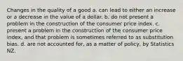 Changes in the quality of a good a. can lead to either an increase or a decrease in the value of a dollar. b. do not present a problem in the construction of the consumer price index. c. present a problem in the construction of the consumer price index, and that problem is sometimes referred to as substitution bias. d. are not accounted for, as a matter of policy, by Statistics NZ.