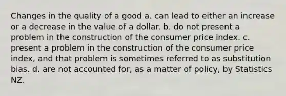 Changes in the quality of a good a. can lead to either an increase or a decrease in the value of a dollar. b. do not present a problem in the construction of the consumer price index. c. present a problem in the construction of the consumer price index, and that problem is sometimes referred to as substitution bias. d. are not accounted for, as a matter of policy, by Statistics NZ.